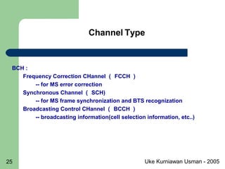 Uke Kurniawan Usman - 200525
Channel Type
BCH :
Frequency Correction CHannel （ FCCH ）
-- for MS error correction
Synchronous Channel （ SCH)
-- for MS frame synchronization and BTS recognization
Broadcasting Control CHannel （ BCCH ）
-- broadcasting information(cell selection information, etc..)
 