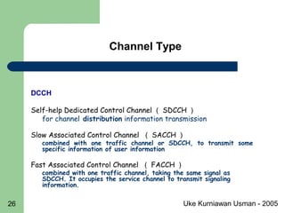 Uke Kurniawan Usman - 200526
Channel Type
DCCH
Self-help Dedicated Control Channel （ SDCCH ）
for channel distribution information transmission
Slow Associated Control Channel （ SACCH ）
combined with one traffic channel or SDCCH, to transmit some
specific information of user information
Fast Associated Control Channel （ FACCH ）
combined with one traffic channel, taking the same signal as
SDCCH. It occupies the service channel to transmit signaling
information.
 