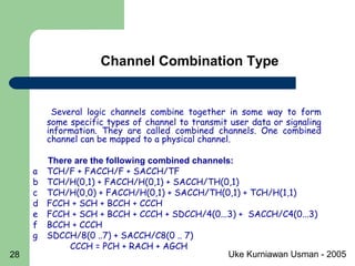 Uke Kurniawan Usman - 200528
Channel Combination Type
Several logic channels combine together in some way to form
some specific types of channel to transmit user data or signaling
information. They are called combined channels. One combined
channel can be mapped to a physical channel.
There are the following combined channels:
a TCH/F + FACCH/F + SACCH/TF
b TCH/H(0,1) + FACCH/H(0,1) + SACCH/TH(0,1)
c TCH/H(0,0) + FACCH/H(0,1) + SACCH/TH(0,1) + TCH/H(1,1)
d FCCH + SCH + BCCH + CCCH
e FCCH + SCH + BCCH + CCCH + SDCCH/4(0...3) + SACCH/C4(0...3)
f BCCH + CCCH
g SDCCH/8(0 ..7) + SACCH/C8(0 .. 7)
CCCH = PCH + RACH + AGCH
 