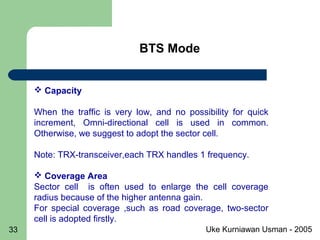 Uke Kurniawan Usman - 200533
 Capacity
When the traffic is very low, and no possibility for quick
increment, Omni-directional cell is used in common.
Otherwise, we suggest to adopt the sector cell.
Note: TRX-transceiver,each TRX handles 1 frequency.
 Coverage Area
Sector cell is often used to enlarge the cell coverage
radius because of the higher antenna gain.
For special coverage ,such as road coverage, two-sector
cell is adopted firstly.
BTS Mode
 