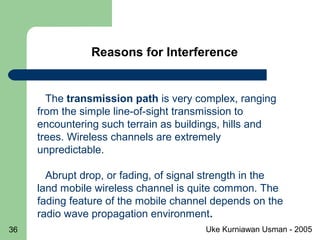 Uke Kurniawan Usman - 200536
Reasons for Interference
The transmission path is very complex, ranging
from the simple line-of-sight transmission to
encountering such terrain as buildings, hills and
trees. Wireless channels are extremely
unpredictable.
Abrupt drop, or fading, of signal strength in the
land mobile wireless channel is quite common. The
fading feature of the mobile channel depends on the
radio wave propagation environment.
 