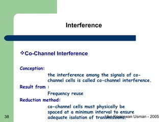 Uke Kurniawan Usman - 200538
Co-Channel Interference
Conception:
the interference among the signals of co-
channel cells is called co-channel interference.
Result from :
Frequency reuse
Reduction method:
co-channel cells must physically be
spaced at a minimum interval to ensure
adequate isolation of transmissions. 
Interference
 
