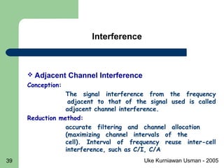 Uke Kurniawan Usman - 200539
 Adjacent Channel Interference
Conception:
The signal interference from the frequency
adjacent to that of the signal used is called
adjacent channel interference.
Reduction method:
accurate filtering and channel allocation
(maximizing channel intervals of the
cell). Interval of frequency reuse inter-cell
interference, such as C/I, C/A
Interference
 