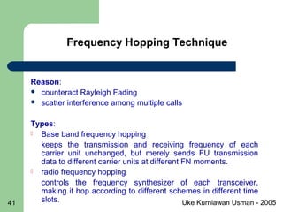 Uke Kurniawan Usman - 200541
Reason:
 counteract Rayleigh Fading
 scatter interference among multiple calls
Types:
 Base band frequency hopping
keeps the transmission and receiving frequency of each
carrier unit unchanged, but merely sends FU transmission
data to different carrier units at different FN moments.
 radio frequency hopping
controls the frequency synthesizer of each transceiver,
making it hop according to different schemes in different time
slots.
Frequency Hopping Technique
 