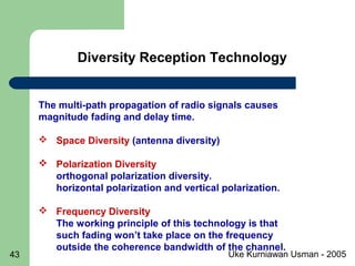 Uke Kurniawan Usman - 200543
The multi-path propagation of radio signals causes
magnitude fading and delay time.
 Space Diversity (antenna diversity)
 Polarization Diversity
orthogonal polarization diversity.
horizontal polarization and vertical polarization.
 Frequency Diversity
The working principle of this technology is that
such fading won’t take place on the frequency
outside the coherence bandwidth of the channel.
Diversity Reception Technology
 