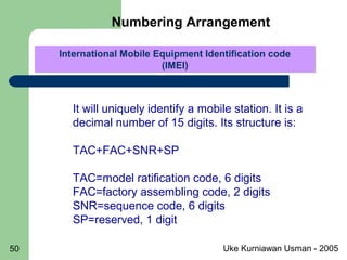 Uke Kurniawan Usman - 200550
International Mobile Equipment Identification code
(IMEI)
International Mobile Equipment Identification code
(IMEI)
It will uniquely identify a mobile station. It is a
decimal number of 15 digits. Its structure is:
TAC+FAC+SNR+SP
TAC=model ratification code, 6 digits
FAC=factory assembling code, 2 digits
SNR=sequence code, 6 digits
SP=reserved, 1 digit
Numbering Arrangement
 