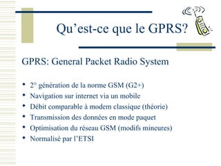 Qu’est-ce que le GPRS?
GPRS: General Packet Radio System
 2° génération de la norme GSM (G2+)
 Navigation sur internet via un mobile
 Débit comparable à modem classique (théorie)
 Transmission des données en mode paquet
 Optimisation du réseau GSM (modifs mineures)
 Normalisé par l’ETSI
 