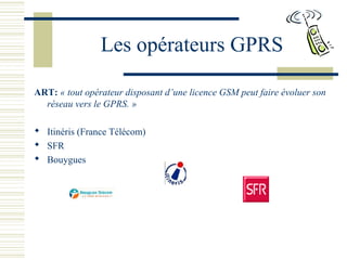Les opérateurs GPRS
ART: « tout opérateur disposant d’une licence GSM peut faire évoluer son
réseau vers le GPRS. »
 Itinéris (France Télécom)
 SFR
 Bouygues
 