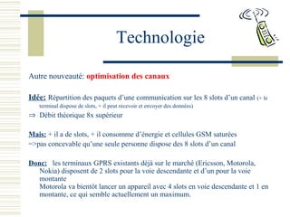 Technologie
Autre nouveauté: optimisation des canaux
Idée: Répartition des paquets d’une communication sur les 8 slots d’un canal (+ le
terminal dispose de slots, + il peut recevoir et envoyer des données)
⇒ Débit théorique 8x supérieur
Mais: + il a de slots, + il consomme d’énergie et cellules GSM saturées
=>pas concevable qu’une seule personne dispose des 8 slots d’un canal
Donc: les terminaux GPRS existants déjà sur le marché (Ericsson, Motorola,
Nokia) disposent de 2 slots pour la voie descendante et d’un pour la voie
montante
Motorola va bientôt lancer un appareil avec 4 slots en voie descendante et 1 en
montante, ce qui semble actuellement un maximum.
 