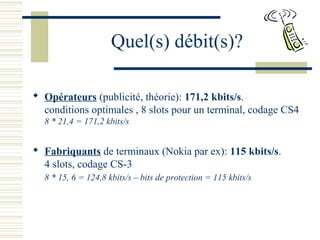 Quel(s) débit(s)?
 Opérateurs (publicité, théorie): 171,2 kbits/s.
conditions optimales , 8 slots pour un terminal, codage CS4
8 * 21,4 = 171,2 kbits/s
 Fabriquants de terminaux (Nokia par ex): 115 kbits/s.
4 slots, codage CS-3
8 * 15, 6 = 124,8 kbits/s – bits de protection = 115 kbits/s
 