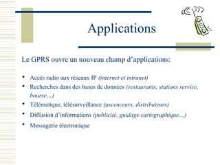 Applications
Le GPRS ouvre un nouveau champ d’applications:
 Accès radio aux réseaux IP (internet et intranet)
 Recherches dans des bases de données (restaurants, stations service,
bourse…)
 Télématique, télésurveillance (ascenceurs, distributeurs)
 Diffusion d’informations (publicité, guidage cartographique…)
 Messagerie électronique
 