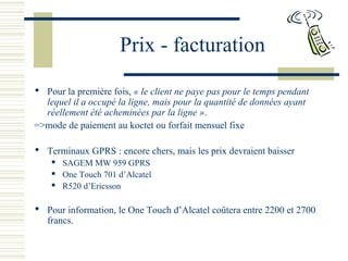 Prix - facturation
 Pour la première fois, « le client ne paye pas pour le temps pendant 
lequel il a occupé la ligne, mais pour la quantité de données ayant 
réellement été acheminées par la ligne ».
=>mode de paiement au koctet ou forfait mensuel fixe
 Terminaux GPRS : encore chers, mais les prix devraient baisser
 SAGEM MW 959 GPRS
 One Touch 701 d’Alcatel
 R520 d’Ericsson
 Pour information, le One Touch d’Alcatel coûtera entre 2200 et 2700
francs.
 