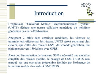 Introduction
L'expression "Universal Mobile Telecommunications System"
(UMTS) désigne une norme cellulaire numérique de troisième
génération en cours d'élaboration.
Atteignant 2 Mb/s dans certaines conditions, les vitesses de
transmissions offertes par les réseaux UMTS seront nettement plus
élevées, que celles des réseaux GSM, de seconde génération, qui
plafonneront vers 150 kbits/s avec GPRS.
Alors que l'introduction de la norme GSM a nécessité une mutation
complète des réseaux mobiles, le passage de GSM à UMTS sera
marqué par une évolution progressive facilitée par l'existence de
terminaux mobiles bi-modes GSM/UMTS.
 