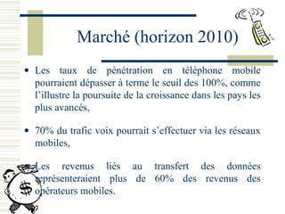 Marché (horizon 2010)
• Les taux de pénétration en téléphone mobile
pourraient dépasser à terme le seuil des 100%, comme
l’illustre la poursuite de la croissance dans les pays les
plus avancés,
• 70% du trafic voix pourrait s’effectuer via les réseaux
mobiles,
• Les revenus liés au transfert des données
représenteraient plus de 60% des revenus des
opérateurs mobiles.
 