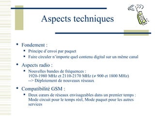 Aspects techniques
 Fondement :
 Principe d’envoi par paquet
 Faire circuler n’importe quel contenu digital sur un même canal
 Aspects radio :
 Nouvelles bandes de fréquences :
1920-1980 MHz et 2110-2170 MHz (≠ 900 et 1800 MHz)
--> Déploiement de nouveaux réseaux
 Compatibilité GSM :
 Deux cœurs de réseaux envisageables dans un premier temps :
Mode circuit pour le temps réel, Mode paquet pour les autres
services
 
