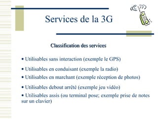 Services de la 3G
Classification des servicesClassification des services
• Utilisables sans interaction (exemple le GPS)
• Utilisables en conduisant (exemple la radio)
• Utilisables en marchant (exemple réception de photos)
• Utilisables debout arrêté (exemple jeu vidéo)
• Utilisables assis (ou terminal pose; exemple prise de notes
sur un clavier)
 