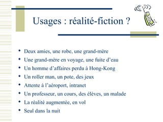 Usages : réalité-fiction ?
 Deux amies, une robe, une grand-mère
 Une grand-mère en voyage, une fuite d’eau
 Un homme d’affaires perdu à Hong-Kong
 Un roller man, un pote, des jeux
 Attente à l’aéroport, intranet
 Un professeur, un cours, des élèves, un malade
 La réalité augmentée, en vol
 Seul dans la nuit
 