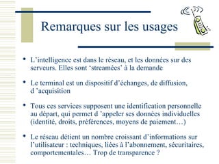 Remarques sur les usages
 L’intelligence est dans le réseau, et les données sur des
serveurs. Elles sont ‘streamées’ à la demande
 Le terminal est un dispositif d’échanges, de diffusion,
d ’acquisition
 Tous ces services supposent une identification personnelle
au départ, qui permet d ’appeler ses données individuelles
(identité, droits, préférences, moyens de paiement…)
 Le réseau détient un nombre croissant d’informations sur
l’utilisateur : techniques, liées à l’abonnement, sécuritaires,
comportementales… Trop de transparence ?
 