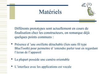 Matériels
Différents prototypes sont actuellement en cours de
finalisation chez les constructeurs, on remarque déjà
quelques points communs :
 Présence d ’une oreillette détachable (lien sans fil type
BlueTooth) pour permettre d ’entendre parler tout en regardant
l’écran de l’appareil
 La plupart possède une caméra orientable
 L’interface avec les applications est vocale
 