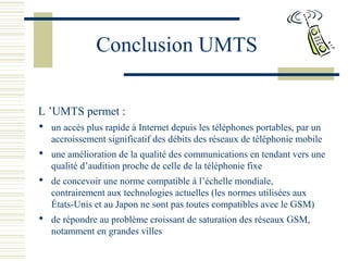 Conclusion UMTS
L ’UMTS permet :
 un accès plus rapide à Internet depuis les téléphones portables, par un
accroissement significatif des débits des réseaux de téléphonie mobile
 une amélioration de la qualité des communications en tendant vers une
qualité d’audition proche de celle de la téléphonie fixe
 de concevoir une norme compatible à l’échelle mondiale,
contrairement aux technologies actuelles (les normes utilisées aux
États-Unis et au Japon ne sont pas toutes compatibles avec le GSM)
 de répondre au problème croissant de saturation des réseaux GSM,
notamment en grandes villes
 