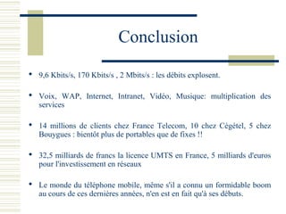 Conclusion
 9,6 Kbits/s, 170 Kbits/s , 2 Mbits/s : les débits explosent.
 Voix, WAP, Internet, Intranet, Vidéo, Musique: multiplication des
services
 14 millions de clients chez France Telecom, 10 chez Cégétel, 5 chez
Bouygues : bientôt plus de portables que de fixes !!
 32,5 milliards de francs la licence UMTS en France, 5 milliards d'euros
pour l'investissement en réseaux
 Le monde du téléphone mobile, même s'il a connu un formidable boom
au cours de ces dernières années, n'en est en fait qu'à ses débuts.
 