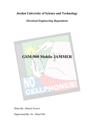 Jordan University of Science and Technology

           Electrical Engineering Department




       GSM-900 Mobile JAMMER




Done By: Ahmad Jisrawi

Supervised By: Dr. Nihad Dib
 