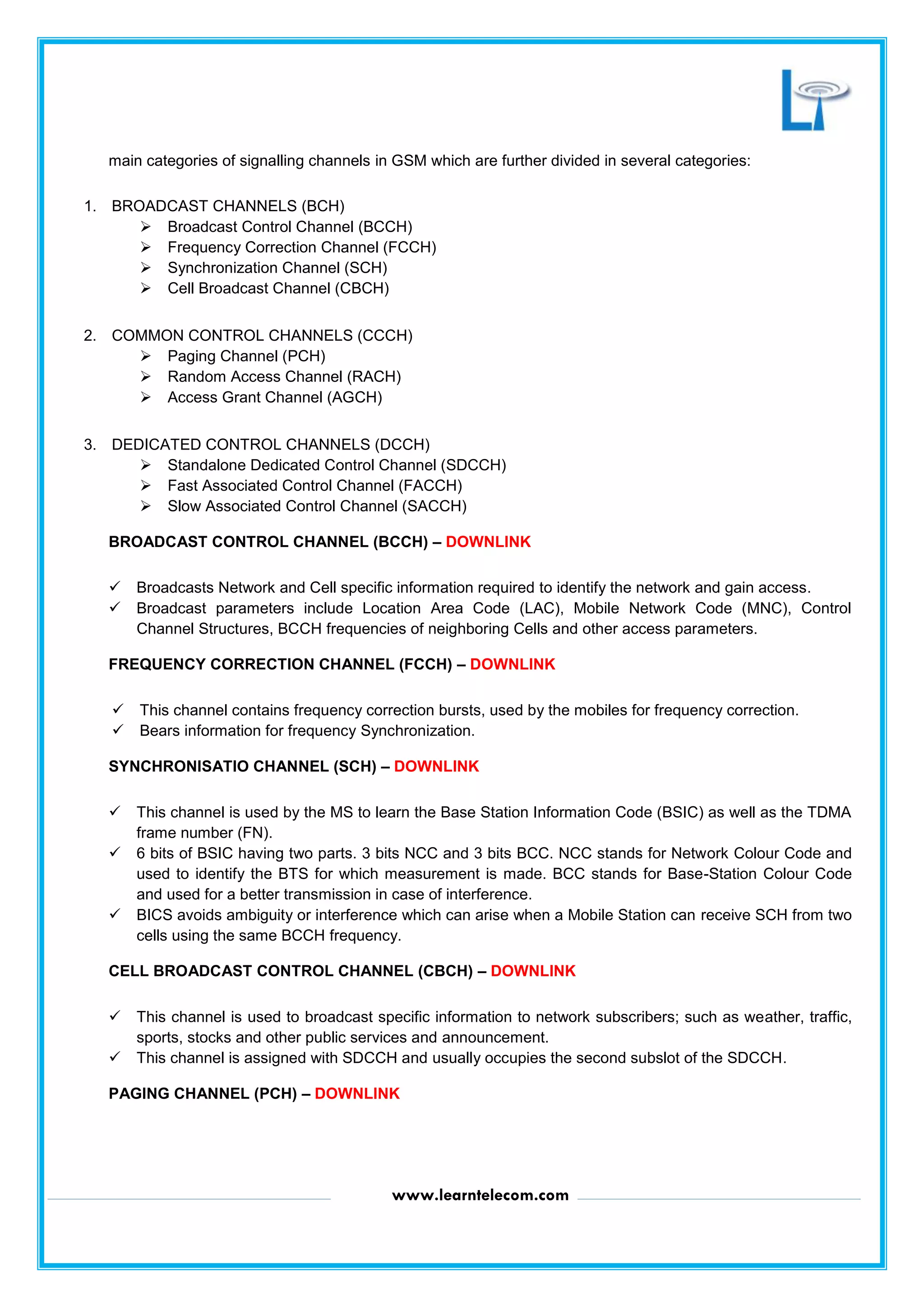 www.learntelecom.com
main categories of signalling channels in GSM which are further divided in several categories:
1. BROADCAST CHANNELS (BCH)
 Broadcast Control Channel (BCCH)
 Frequency Correction Channel (FCCH)
 Synchronization Channel (SCH)
 Cell Broadcast Channel (CBCH)
2. COMMON CONTROL CHANNELS (CCCH)
 Paging Channel (PCH)
 Random Access Channel (RACH)
 Access Grant Channel (AGCH)
3. DEDICATED CONTROL CHANNELS (DCCH)
 Standalone Dedicated Control Channel (SDCCH)
 Fast Associated Control Channel (FACCH)
 Slow Associated Control Channel (SACCH)
BROADCAST CONTROL CHANNEL (BCCH) – DOWNLINK
 Broadcasts Network and Cell specific information required to identify the network and gain access.
 Broadcast parameters include Location Area Code (LAC), Mobile Network Code (MNC), Control
Channel Structures, BCCH frequencies of neighboring Cells and other access parameters.
FREQUENCY CORRECTION CHANNEL (FCCH) – DOWNLINK
 This channel contains frequency correction bursts, used by the mobiles for frequency correction.
 Bears information for frequency Synchronization.
SYNCHRONISATIO CHANNEL (SCH) – DOWNLINK
 This channel is used by the MS to learn the Base Station Information Code (BSIC) as well as the TDMA
frame number (FN).
 6 bits of BSIC having two parts. 3 bits NCC and 3 bits BCC. NCC stands for Network Colour Code and
used to identify the BTS for which measurement is made. BCC stands for Base-Station Colour Code
and used for a better transmission in case of interference.
 BICS avoids ambiguity or interference which can arise when a Mobile Station can receive SCH from two
cells using the same BCCH frequency.
CELL BROADCAST CONTROL CHANNEL (CBCH) – DOWNLINK
 This channel is used to broadcast specific information to network subscribers; such as weather, traffic,
sports, stocks and other public services and announcement.
 This channel is assigned with SDCCH and usually occupies the second subslot of the SDCCH.
PAGING CHANNEL (PCH) – DOWNLINK
 