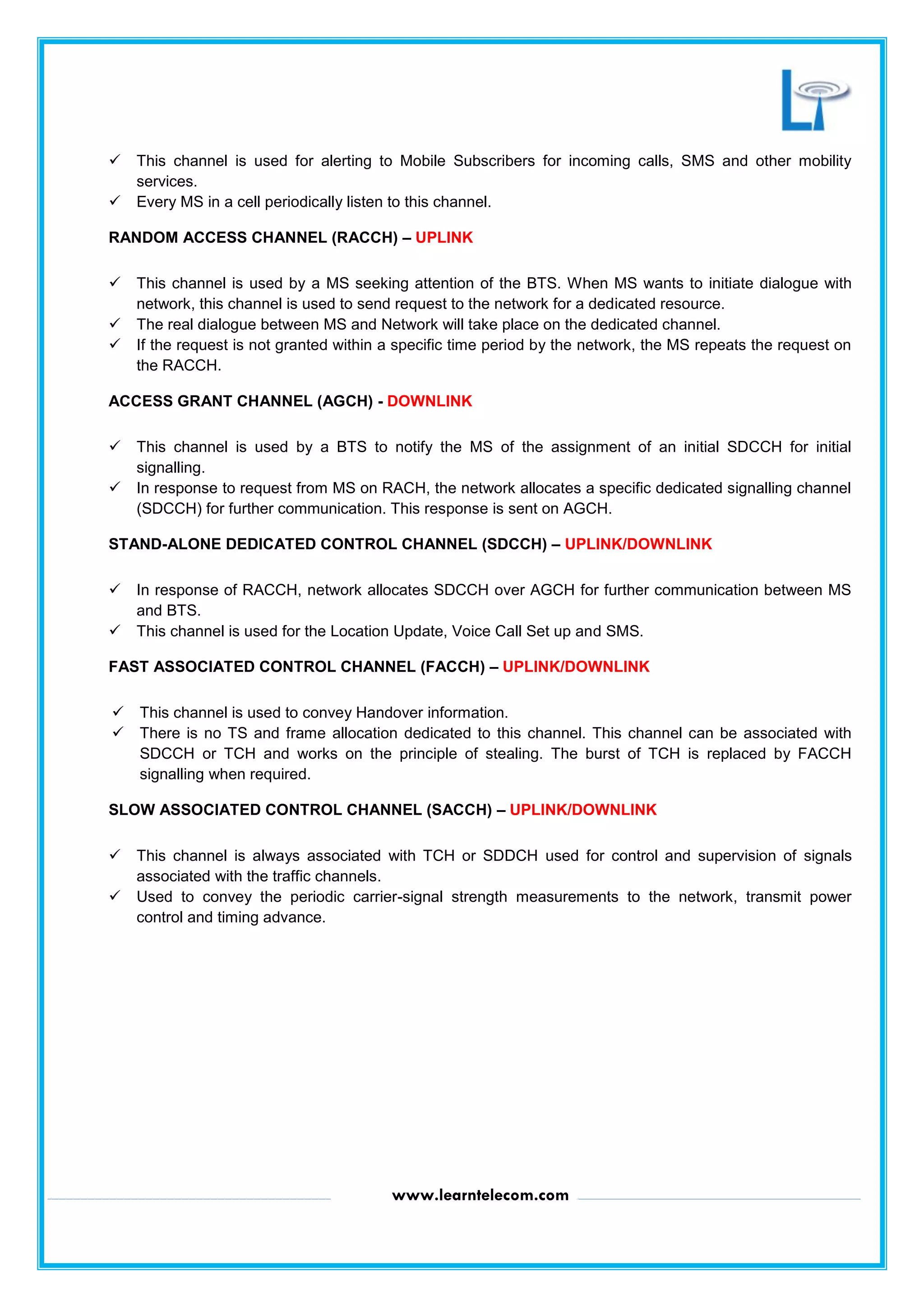 www.learntelecom.com
 This channel is used for alerting to Mobile Subscribers for incoming calls, SMS and other mobility
services.
 Every MS in a cell periodically listen to this channel.
RANDOM ACCESS CHANNEL (RACCH) – UPLINK
 This channel is used by a MS seeking attention of the BTS. When MS wants to initiate dialogue with
network, this channel is used to send request to the network for a dedicated resource.
 The real dialogue between MS and Network will take place on the dedicated channel.
 If the request is not granted within a specific time period by the network, the MS repeats the request on
the RACCH.
ACCESS GRANT CHANNEL (AGCH) - DOWNLINK
 This channel is used by a BTS to notify the MS of the assignment of an initial SDCCH for initial
signalling.
 In response to request from MS on RACH, the network allocates a specific dedicated signalling channel
(SDCCH) for further communication. This response is sent on AGCH.
STAND-ALONE DEDICATED CONTROL CHANNEL (SDCCH) – UPLINK/DOWNLINK
 In response of RACCH, network allocates SDCCH over AGCH for further communication between MS
and BTS.
 This channel is used for the Location Update, Voice Call Set up and SMS.
FAST ASSOCIATED CONTROL CHANNEL (FACCH) – UPLINK/DOWNLINK
 This channel is used to convey Handover information.
 There is no TS and frame allocation dedicated to this channel. This channel can be associated with
SDCCH or TCH and works on the principle of stealing. The burst of TCH is replaced by FACCH
signalling when required.
SLOW ASSOCIATED CONTROL CHANNEL (SACCH) – UPLINK/DOWNLINK
 This channel is always associated with TCH or SDDCH used for control and supervision of signals
associated with the traffic channels.
 Used to convey the periodic carrier-signal strength measurements to the network, transmit power
control and timing advance.
 