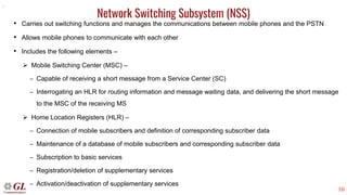 10
Network Switching Subsystem (NSS)
• Carries out switching functions and manages the communications between mobile phones and the PSTN
• Allows mobile phones to communicate with each other
• Includes the following elements –
➢ Mobile Switching Center (MSC) –
– Capable of receiving a short message from a Service Center (SC)
– Interrogating an HLR for routing information and message waiting data, and delivering the short message
to the MSC of the receiving MS
➢ Home Location Registers (HLR) –
– Connection of mobile subscribers and definition of corresponding subscriber data
– Maintenance of a database of mobile subscribers and corresponding subscriber data
– Subscription to basic services
– Registration/deletion of supplementary services
– Activation/deactivation of supplementary services
.
 