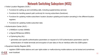 11
Network Switching Subsystem (NSS)
➢Visitor Location Registers (VLR) –
▪ Functions for setting up and controlling calls, including supplementary services
▪ Functions for handling speech path continuity for moving subscribers (handover)
▪ Functions for updating mobile subscribers’ location (location updating and location canceling) in the different location
registers
▪ Functions for updating mobile subscriber data
➢Authentication Center (AUC) -
▪ a RANDom number (RAND)
▪ a Signed RESponse (SRES)
▪ a Ciphering Key (Kc)
• generates user specific authentication parameters on request of a VLR authentication parameters used for
authentication of mobile terminals and encryption of user data on the air interface within the GSM system
➢Equipment Identity Register (EIR)
• registers GSM mobile stations and user rights stolen or malfunctioning mobile stations can be locked and sometimes
even localized
 