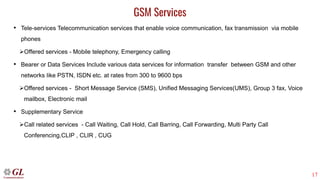 17
GSM Services
• Tele-services Telecommunication services that enable voice communication, fax transmission via mobile
phones
➢Offered services - Mobile telephony, Emergency calling
• Bearer or Data Services Include various data services for information transfer between GSM and other
networks like PSTN, ISDN etc. at rates from 300 to 9600 bps
➢Offered services - Short Message Service (SMS), Unified Messaging Services(UMS), Group 3 fax, Voice
mailbox, Electronic mail
• Supplementary Service
➢Call related services - Call Waiting, Call Hold, Call Barring, Call Forwarding, Multi Party Call
Conferencing,CLIP , CLIR , CUG
 