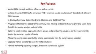 29
Key Features
• Monitor GSM network real-time, offline, as well as remote
• Multiple streams of GSM traffic on various T1/E1 channels can be simultaneously decoded with different
GUI instances
➢ Displays Summary, Detail, Hex-Dump, Statistics, and Call Detail View
• Any protocol field can be added to the summary view, filtering, and search features providing users more
flexibility to monitor required protocol fields.
• Option to create multiple aggregate column groups and prioritize the groups as per the requirement to
display the summary results efficiently
• Allows the user to create search/filter criteria automatically from the current screen selection
• Captured frames can later be used for traffic simulation
• Remote monitoring capability using GL's Network Surveillance System
 