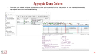 36
Aggregate Group Column
• The user can create multiple aggregate column groups and prioritize the groups as per the requirement to
display the summary results efficiently
Selection of Summary Column
Output display in analyzer
 