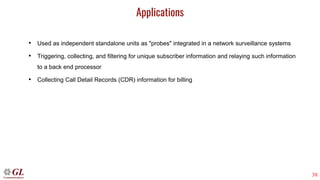 38
Applications
• Used as independent standalone units as "probes" integrated in a network surveillance systems
• Triggering, collecting, and filtering for unique subscriber information and relaying such information
to a back end processor
• Collecting Call Detail Records (CDR) information for billing
 