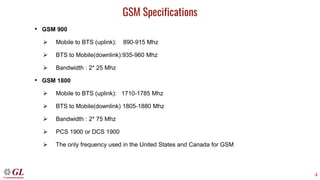 4
GSM Specifications
• GSM 900
➢ Mobile to BTS (uplink): 890-915 Mhz
➢ BTS to Mobile(downlink):935-960 Mhz
➢ Bandwidth : 2* 25 Mhz
• GSM 1800
➢ Mobile to BTS (uplink): 1710-1785 Mhz
➢ BTS to Mobile(downlink) 1805-1880 Mhz
➢ Bandwidth : 2* 75 Mhz
➢ PCS 1900 or DCS 1900
➢ The only frequency used in the United States and Canada for GSM
 