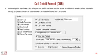 80
Call Detail Record (CDR)
• With this option, the Packet Data Analyzer can output call detail records (CDR) in the form of three Comma Separated
Value (CSV) files such as Call Side Record, Call Master Record, and Call Events
 