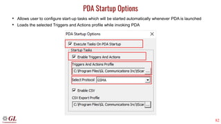 82
PDA Startup Options
• Allows user to configure start-up tasks which will be started automatically whenever PDA is launched
• Loads the selected Triggers and Actions profile while invoking PDA
 