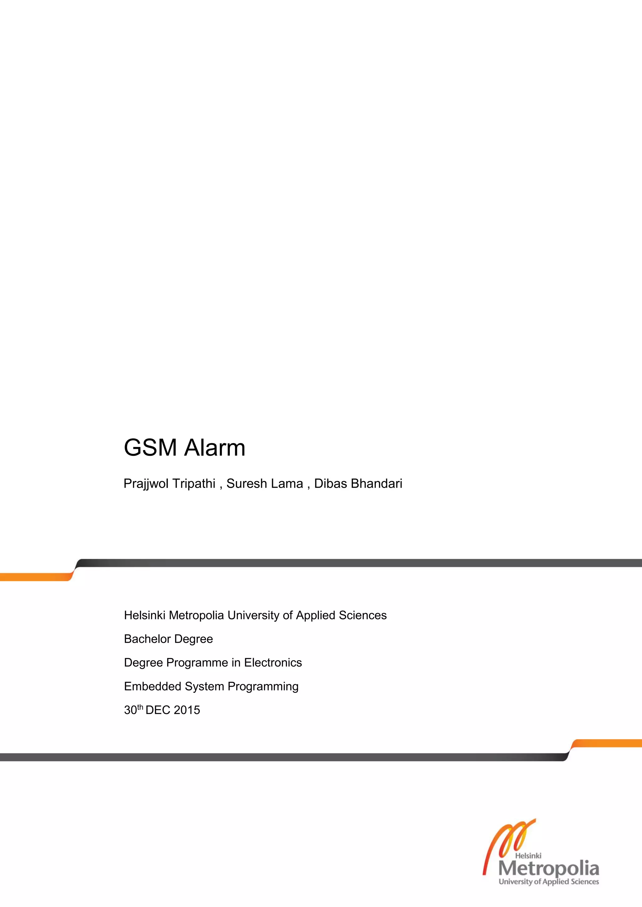 GSM Alarm
Prajjwol Tripathi , Suresh Lama , Dibas Bhandari
Helsinki Metropolia University of Applied Sciences
Bachelor Degree
Degree Programme in Electronics
Embedded System Programming
30th
DEC 2015
 