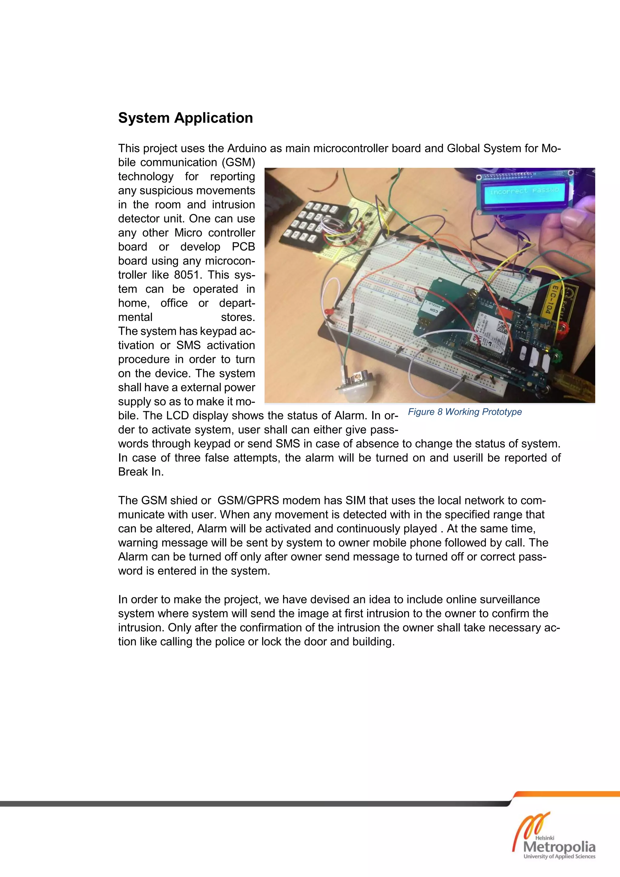 System Application
This project uses the Arduino as main microcontroller board and Global System for Mo-
bile communication (GSM)
technology for reporting
any suspicious movements
in the room and intrusion
detector unit. One can use
any other Micro controller
board or develop PCB
board using any microcon-
troller like 8051. This sys-
tem can be operated in
home, office or depart-
mental stores.
The system has keypad ac-
tivation or SMS activation
procedure in order to turn
on the device. The system
shall have a external power
supply so as to make it mo-
bile. The LCD display shows the status of Alarm. In or-
der to activate system, user shall can either give pass-
words through keypad or send SMS in case of absence to change the status of system.
In case of three false attempts, the alarm will be turned on and userill be reported of
Break In.
The GSM shied or GSM/GPRS modem has SIM that uses the local network to com-
municate with user. When any movement is detected with in the specified range that
can be altered, Alarm will be activated and continuously played . At the same time,
warning message will be sent by system to owner mobile phone followed by call. The
Alarm can be turned off only after owner send message to turned off or correct pass-
word is entered in the system.
In order to make the project, we have devised an idea to include online surveillance
system where system will send the image at first intrusion to the owner to confirm the
intrusion. Only after the confirmation of the intrusion the owner shall take necessary ac-
tion like calling the police or lock the door and building.
Figure 8 Working Prototype
 
