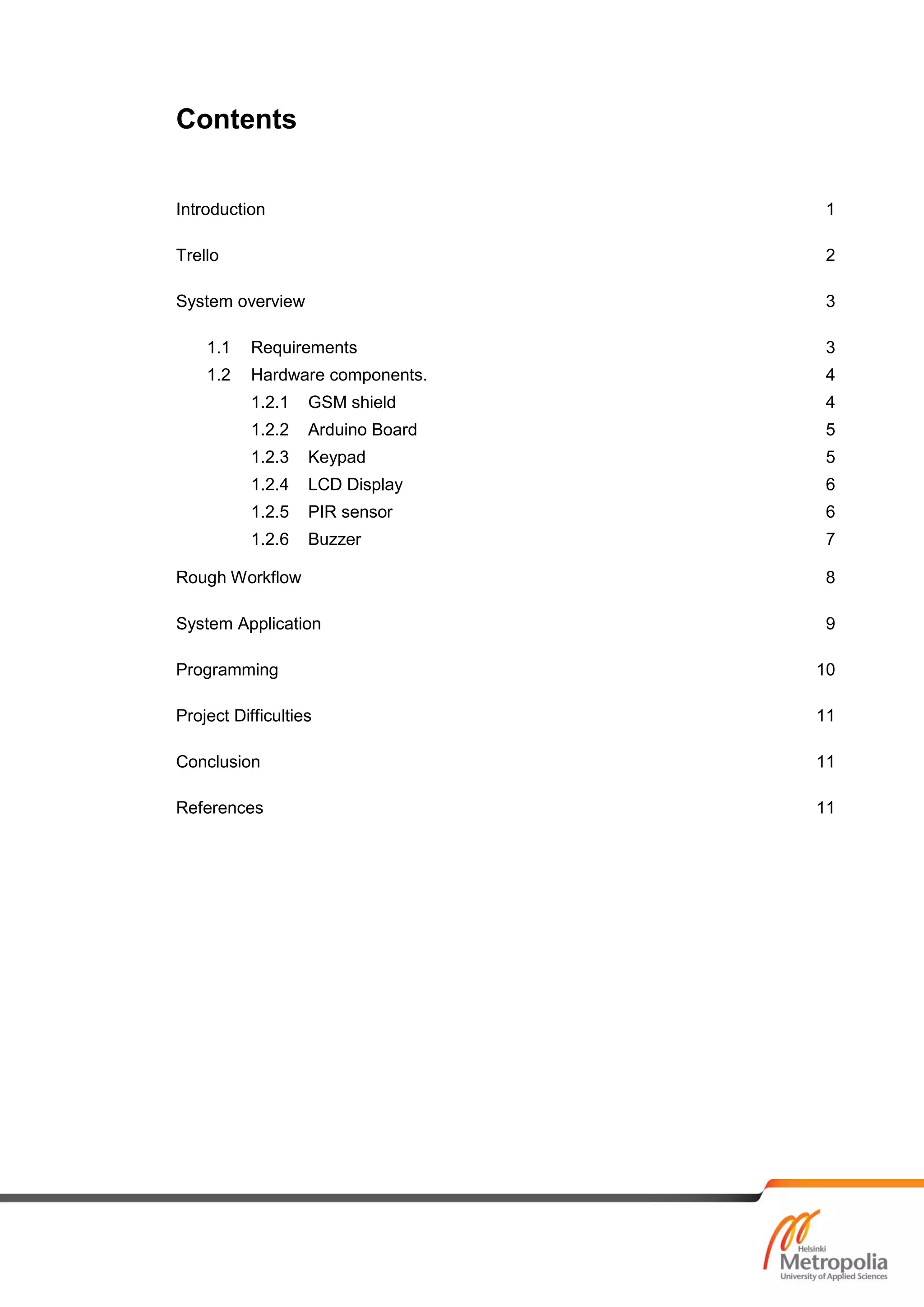 Contents
Introduction 1
Trello 2
System overview 3
1.1 Requirements 3
1.2 Hardware components. 4
1.2.1 GSM shield 4
1.2.2 Arduino Board 5
1.2.3 Keypad 5
1.2.4 LCD Display 6
1.2.5 PIR sensor 6
1.2.6 Buzzer 7
Rough Workflow 8
System Application 9
Programming 10
Project Difficulties 11
Conclusion 11
References 11
 