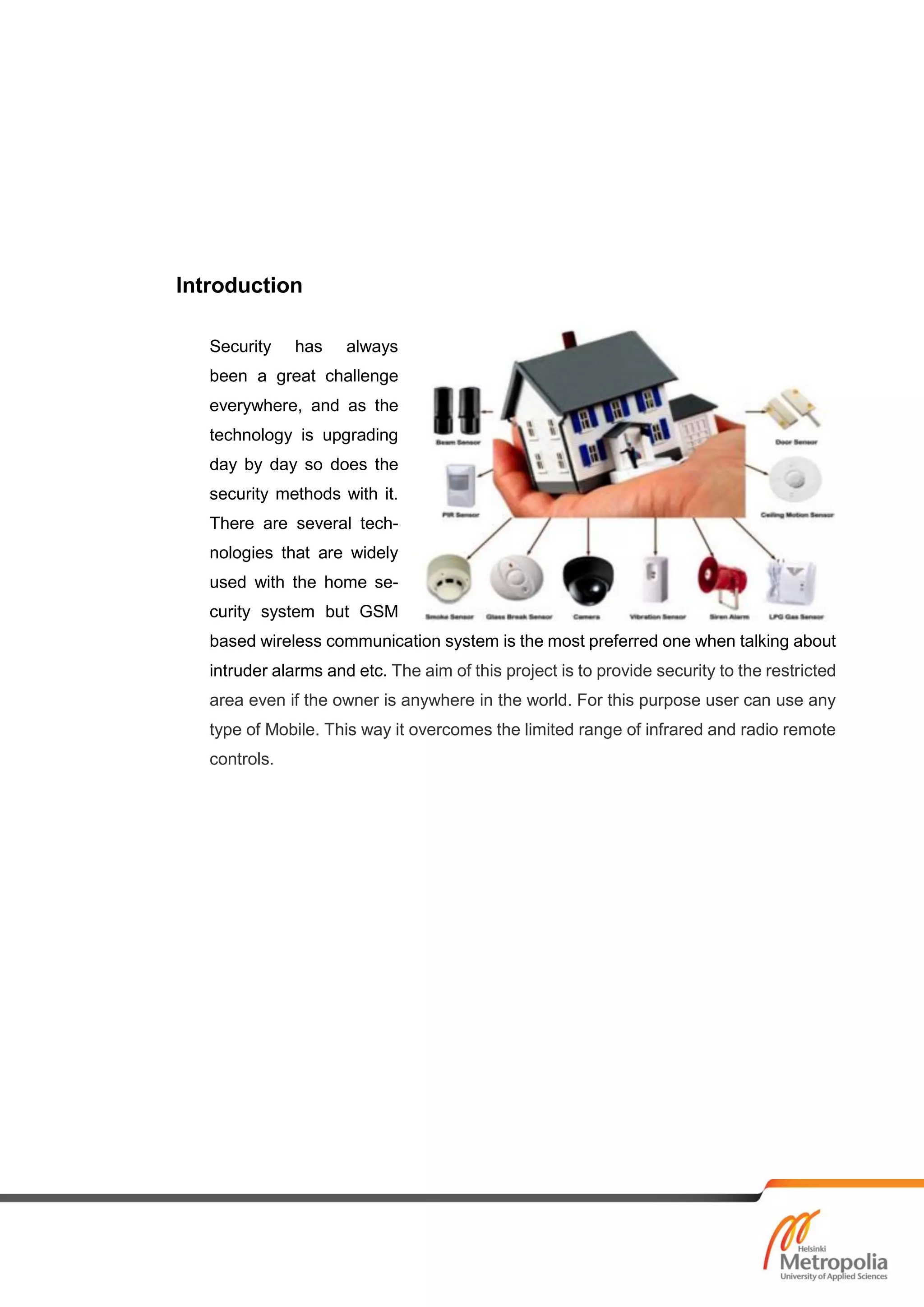Introduction
Security has always
been a great challenge
everywhere, and as the
technology is upgrading
day by day so does the
security methods with it.
There are several tech-
nologies that are widely
used with the home se-
curity system but GSM
based wireless communication system is the most preferred one when talking about
intruder alarms and etc. The aim of this project is to provide security to the restricted
area even if the owner is anywhere in the world. For this purpose user can use any
type of Mobile. This way it overcomes the limited range of infrared and radio remote
controls.
 