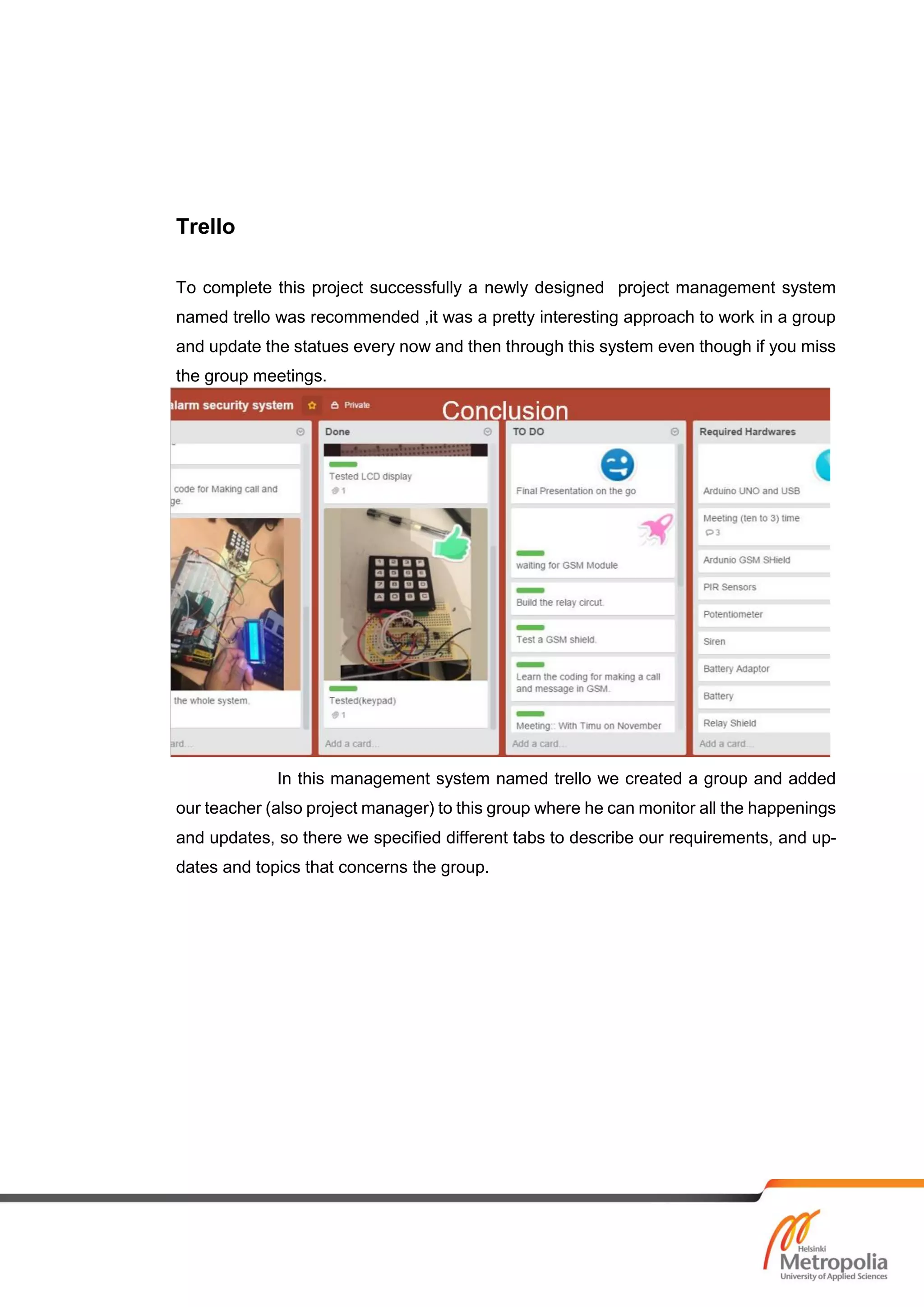 Trello
To complete this project successfully a newly designed project management system
named trello was recommended ,it was a pretty interesting approach to work in a group
and update the statues every now and then through this system even though if you miss
the group meetings.
In this management system named trello we created a group and added
our teacher (also project manager) to this group where he can monitor all the happenings
and updates, so there we specified different tabs to describe our requirements, and up-
dates and topics that concerns the group.
 