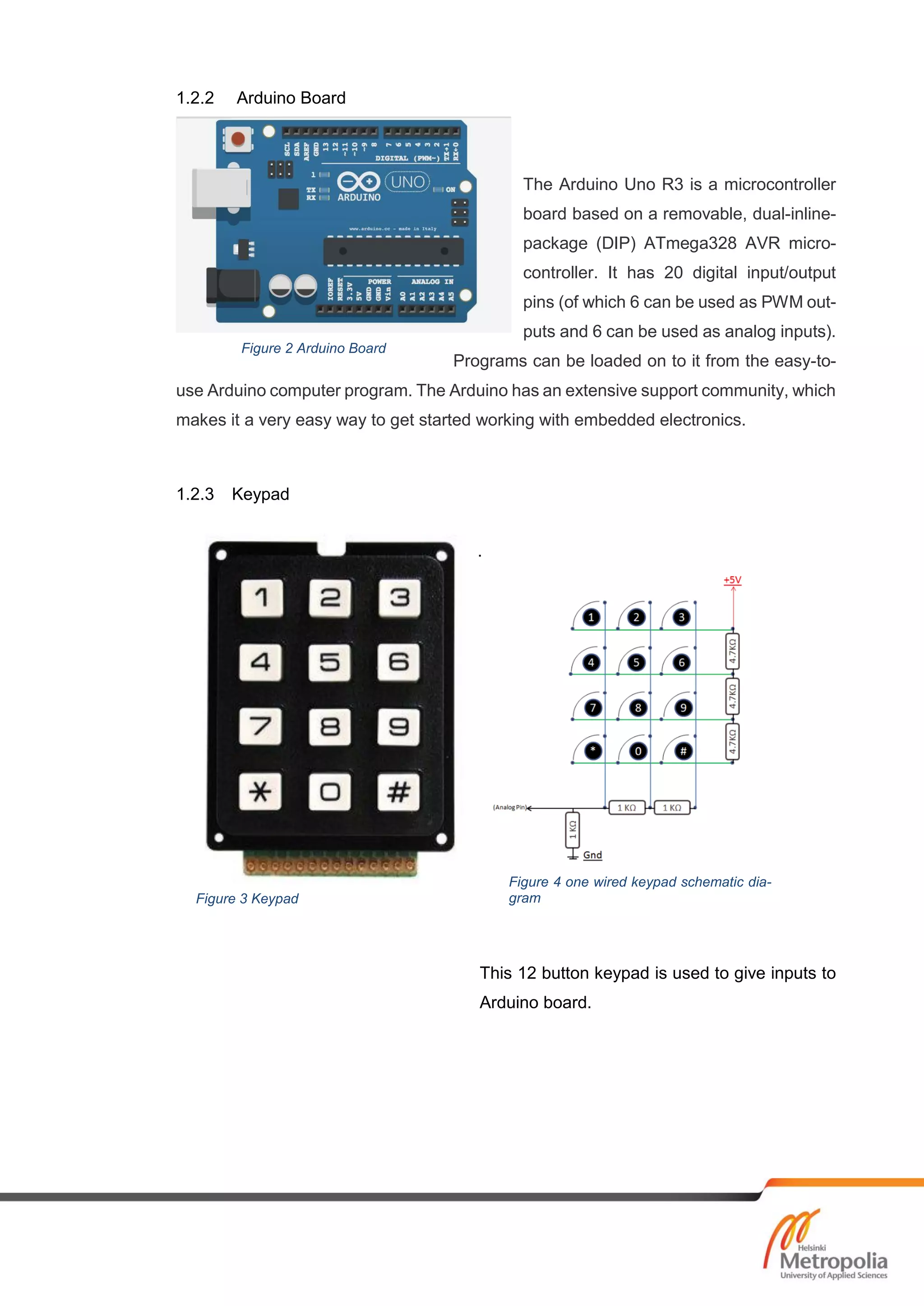 1.2.2 Arduino Board
The Arduino Uno R3 is a microcontroller
board based on a removable, dual-inline-
package (DIP) ATmega328 AVR micro-
controller. It has 20 digital input/output
pins (of which 6 can be used as PWM out-
puts and 6 can be used as analog inputs).
Programs can be loaded on to it from the easy-to-
use Arduino computer program. The Arduino has an extensive support community, which
makes it a very easy way to get started working with embedded electronics.
1.2.3 Keypad
.
This 12 button keypad is used to give inputs to
Arduino board.
Figure 2 Arduino Board
Figure 3 Keypad
Figure 4 one wired keypad schematic dia-
gram
 