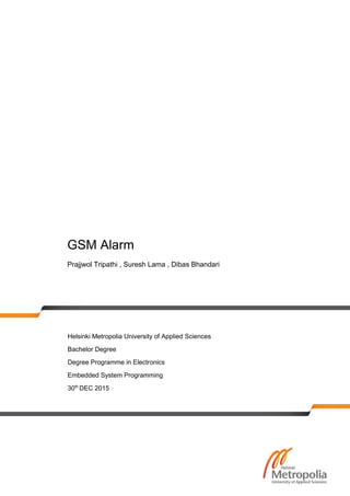 GSM Alarm
Prajjwol Tripathi , Suresh Lama , Dibas Bhandari
Helsinki Metropolia University of Applied Sciences
Bachelor Degree
Degree Programme in Electronics
Embedded System Programming
30th
DEC 2015
 