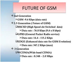 FUTURE OF GSM
 2nd Generation
    GSM  -9.6 Kbps (data rate)
 2.5 Generation ( Future of GSM)
   HSCSD (High Speed ckt Switched data)
       Data rate : 76.8 Kbps (9.6 x 8 kbps)
   GPRS (General Packet Radio service)
       Data rate: 14.4 - 115.2 Kbps
   EDGE (Enhanced data rate for GSM Evolution)
       Data rate: 547.2 Kbps (max)
 3 Generation
   WCDMA(Wide band CDMA)
       Data rate : 0.348 – 2.0 Mbps
 