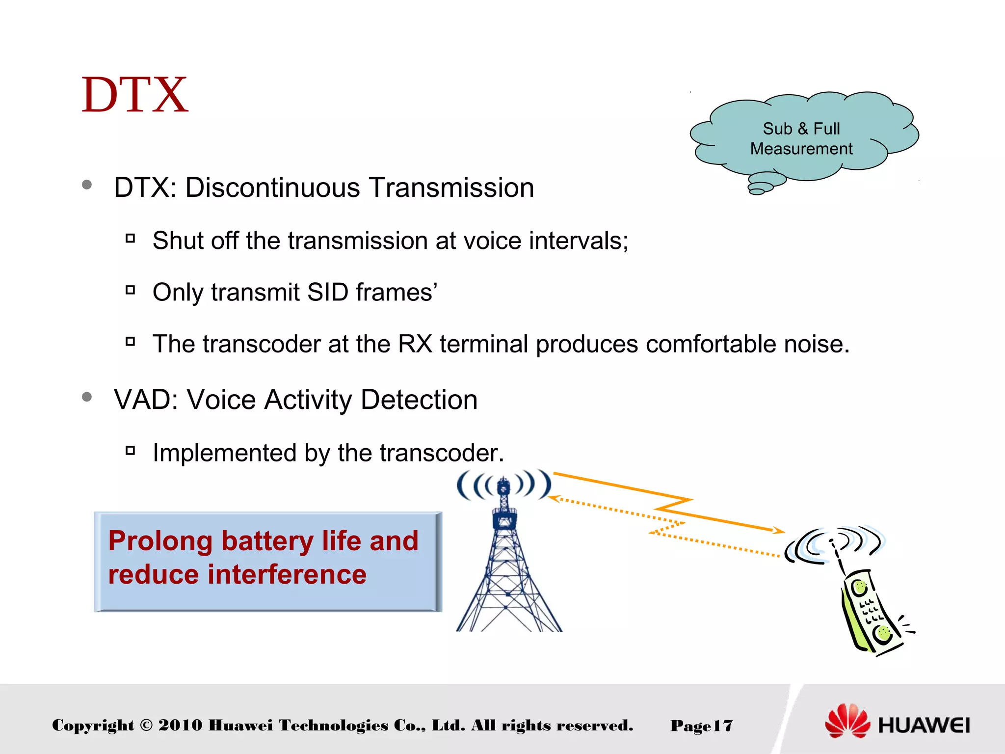 Copyright © 2010 Huawei Technologies Co., Ltd. All rights reserved. Page17
Prolong battery life and
reduce interference
DTX
 DTX: Discontinuous Transmission

Shut off the transmission at voice intervals;

Only transmit SID frames’

The transcoder at the RX terminal produces comfortable noise.
 VAD: Voice Activity Detection

Implemented by the transcoder.
Sub & Full
Measurement
 