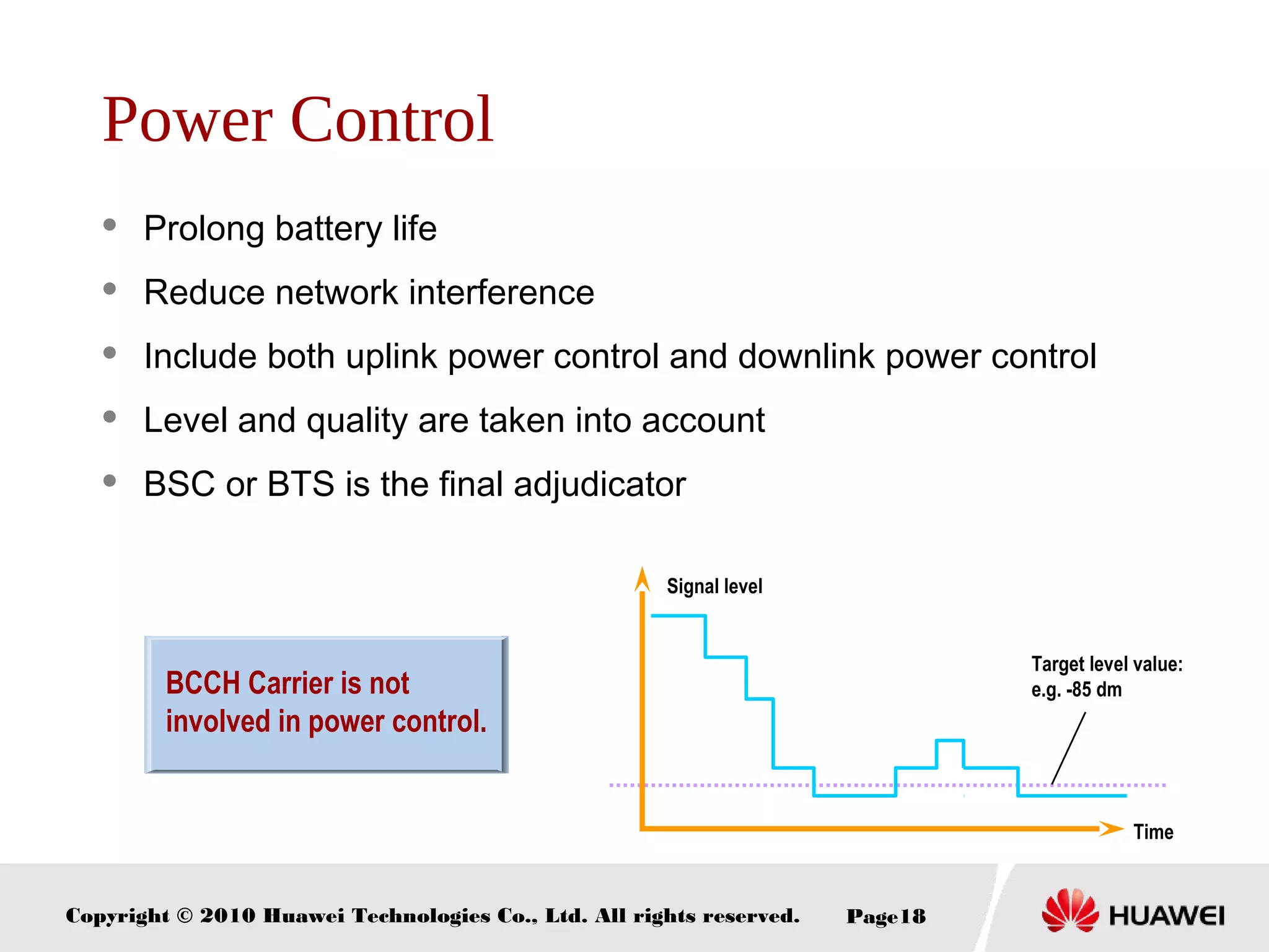 Copyright © 2010 Huawei Technologies Co., Ltd. All rights reserved. Page18
Power Control
 Prolong battery life
 Reduce network interference
 Include both uplink power control and downlink power control
 Level and quality are taken into account
 BSC or BTS is the final adjudicator
BCCH Carrier is not
involved in power control.
Time
Signal level
Target level value:
e.g. -85 dm
 