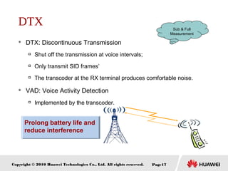 Copyright © 2010 Huawei Technologies Co., Ltd. All rights reserved. Page17
Prolong battery life and
reduce interference
DTX
 DTX: Discontinuous Transmission

Shut off the transmission at voice intervals;

Only transmit SID frames’

The transcoder at the RX terminal produces comfortable noise.
 VAD: Voice Activity Detection

Implemented by the transcoder.
Sub & Full
Measurement
 