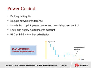 Copyright © 2010 Huawei Technologies Co., Ltd. All rights reserved. Page18
Power Control
 Prolong battery life
 Reduce network interference
 Include both uplink power control and downlink power control
 Level and quality are taken into account
 BSC or BTS is the final adjudicator
BCCH Carrier is not
involved in power control.
Time
Signal level
Target level value:
e.g. -85 dm
 