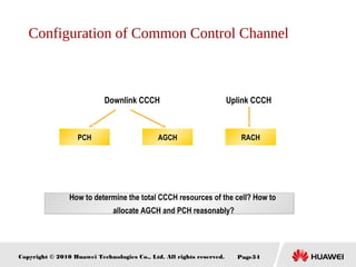 Copyright © 2010 Huawei Technologies Co., Ltd. All rights reserved. Page34
PCH RACHAGCH
Downlink CCCH Uplink CCCH
How to determine the total CCCH resources of the cell? How to
allocate AGCH and PCH reasonably?
Configuration of Common Control Channel
 
